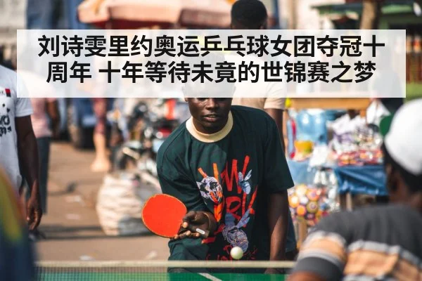 刘诗雯里约奥运乒乓球女团夺冠十周年 十年等待未竟的世锦赛之梦