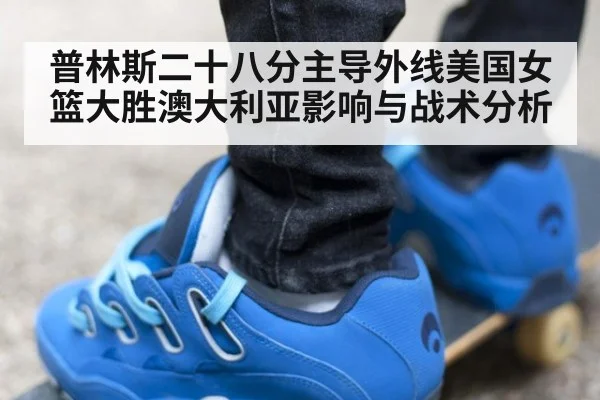 普林斯二十八分主导外线美国女篮大胜澳大利亚影响与战术分析
