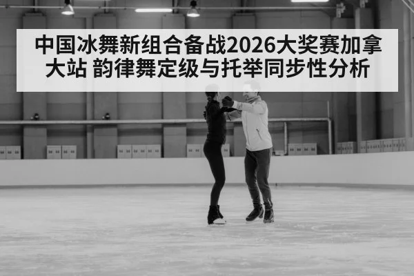 中国冰舞新组合备战2026大奖赛加拿大站 韵律舞定级与托举同步性分析